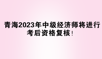 青海2023年中級經(jīng)濟(jì)師將進(jìn)行考后資格復(fù)核！