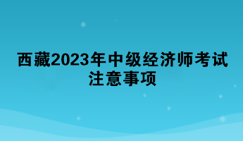西藏2023年中級經濟師考試注意事項
