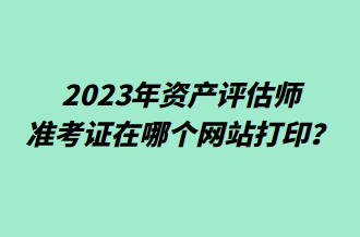 2023年資產評估師準考證在哪個網站打印？