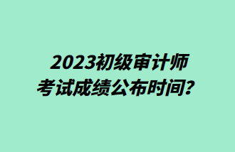 2023初級審計師考試成績公布時間？