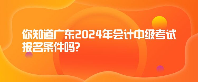你知道廣東2024年會(huì)計(jì)中級(jí)考試報(bào)名條件嗎？
