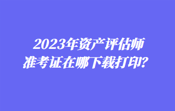 2023年資產評估師準考證在哪下載打印？