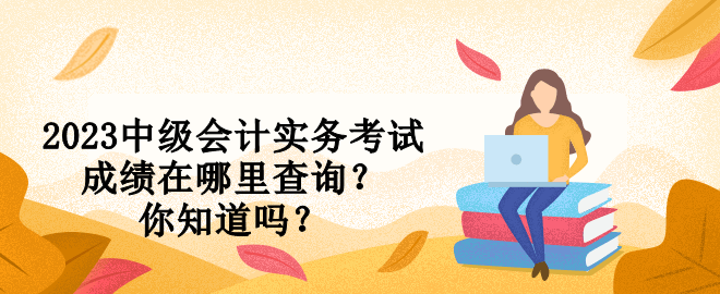 2023中級會計實務考試成績在哪里查詢？你知道嗎？