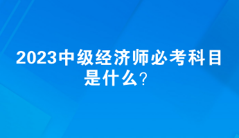 2023中級經濟師必考科目是什么？