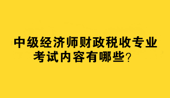 2023中級經(jīng)濟師財政稅收專業(yè)考試內(nèi)容有哪些？
