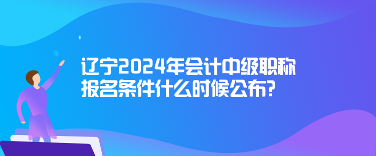 遼寧2024年會計中級職稱報名條件什么時候公布？