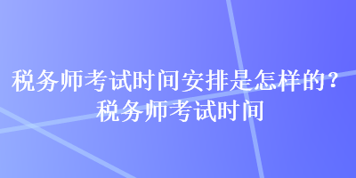 稅務師考試時間安排是怎樣的？稅務師考試時間