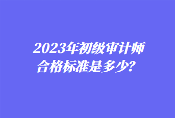 2023年初級審計(jì)師合格標(biāo)準(zhǔn)是多少？