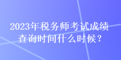 2023年稅務師考試成績查詢時間什么時候？