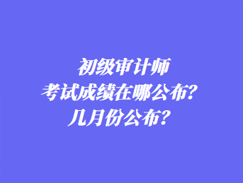 初級審計師考試成績在哪公布？幾月份公布？
