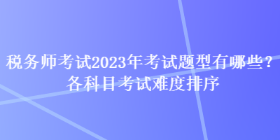 稅務師考試2023年考試題型有哪些？各科目考試難度排序