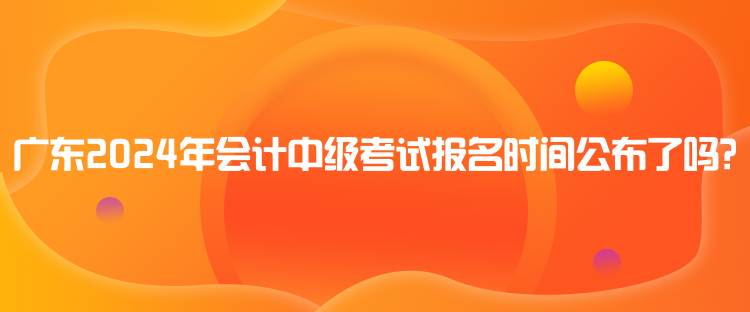 廣東2024年會計中級考試報名時間公布了嗎？