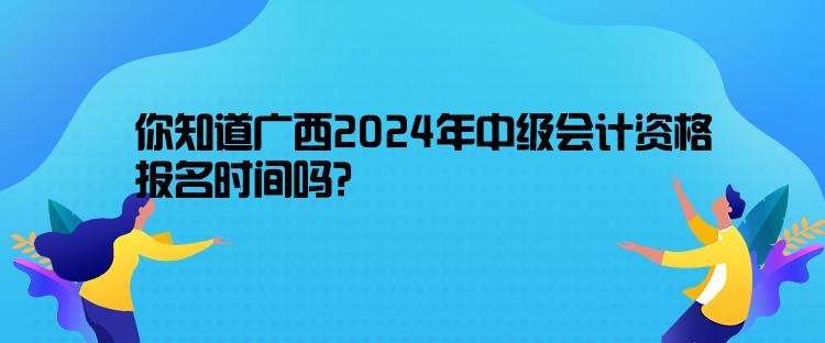 你知道廣西2024年中級會計資格報名時間嗎？