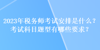 2023年稅務師考試安排是什么？考試科目題型有哪些要求？