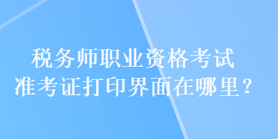 稅務(wù)師職業(yè)資格考試準(zhǔn)考證打印界面在哪里？