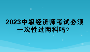 2023中級經(jīng)濟師考試必須一次性過兩科嗎？