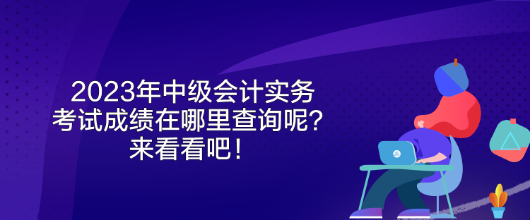 2023年中級會計實務考試成績在哪里查詢呢？來看看吧！