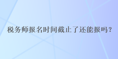 稅務師報名時間截止了還能報嗎？