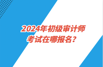 2024年初級審計師考試在哪報名？