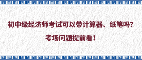 初中級經濟師考試可以帶計算器、紙筆嗎？考場問題提前看！