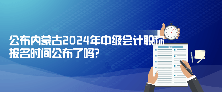 公布內蒙古2024年中級會計職稱報名時間公布了嗎？