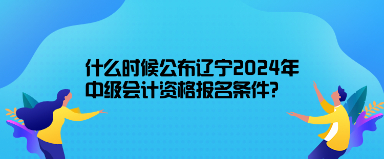 什么時候公布遼寧2024年中級會計資格報名條件？