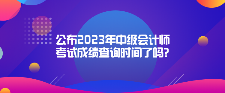公布2023年中級會計師考試成績查詢時間了嗎？是什么時候？