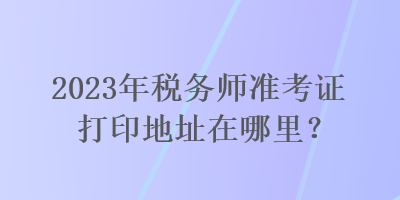 2023年稅務(wù)師準(zhǔn)考證打印地址在哪里？