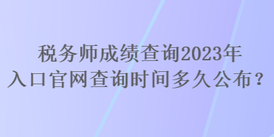 稅務師成績查詢2023年入口官網查詢時間多久公布？