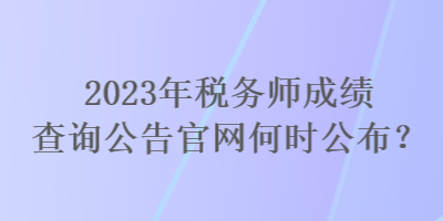 2023年稅務(wù)師成績查詢公告官網(wǎng)何時(shí)公布？