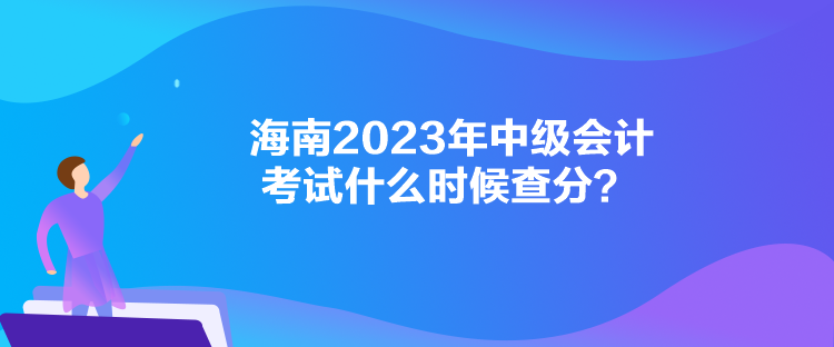 海南2023年中級(jí)會(huì)計(jì)考試什么時(shí)候查分？