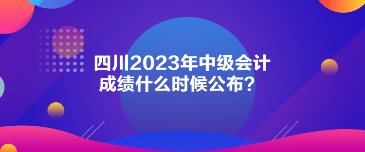 四川2023年中級會計成績什么時候公布？