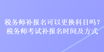 稅務師補報名可以更換科目嗎？稅務師考試補報名時間及方式
