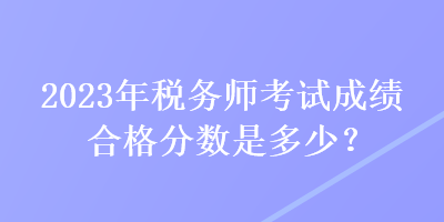 2023年稅務(wù)師考試成績合格分數(shù)是多少？