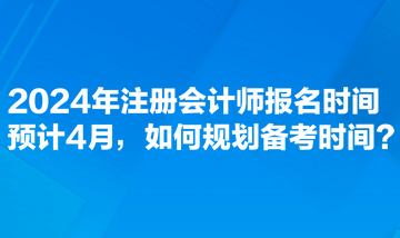 2024年注冊會計師報名時間預(yù)計4月，如何規(guī)劃備考時間？