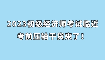 2023初級經(jīng)濟師考試臨近 考前壓軸干貨來了！