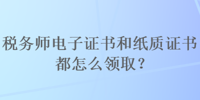稅務師電子證書和紙質證書都怎么領取？