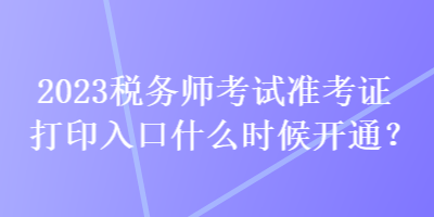 2023稅務師考試準考證打印入口什么時候開通？