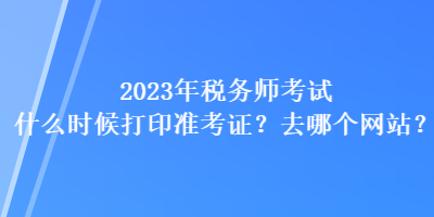 2023年稅務師考試什么時候打印準考證？去哪個網站？