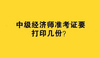 中級經濟師準考證要打印幾份？