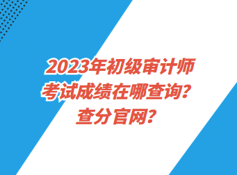 2023年初級審計師考試成績在哪查詢？查分官網(wǎng)？