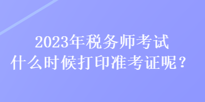 2023年稅務(wù)師考試什么時(shí)候打印準(zhǔn)考證呢？