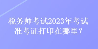 稅務(wù)師考試2023年考試準考證打印在哪里？