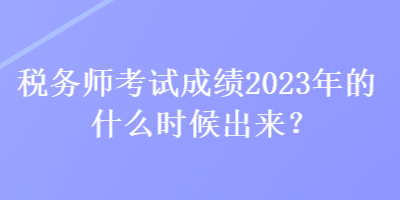 稅務師考試成績2023年的什么時候出來？