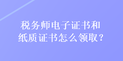 稅務師電子證書和紙質證書怎么領取？