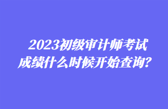 2023初級審計師考試成績什么時候開始查詢？
