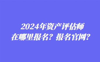 2024年資產(chǎn)評(píng)估師在哪里報(bào)名？報(bào)名官網(wǎng)？