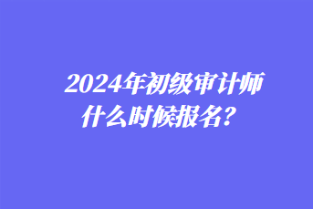 2024年初級審計師什么時候報名？