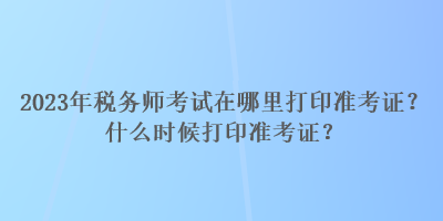 2023年稅務(wù)師考試在哪里打印準(zhǔn)考證？什么時候打印準(zhǔn)考證？