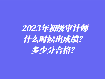 2023年初級審計師什么時候出成績？多少分合格？